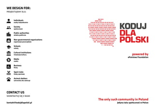 Jedyna taka społeczność w Polsce
The only such community in Poland
WE DESIGN FOR:
PROJEKTUJEMY DLA:
Individuals
osoby indywidualne
Society
społeczności
Non-governmental organizations
organizacje pozarządowe
Cultural institutions
instytucje kultury
Media
media
Business
firmy
Sport clubs
kluby sportowe
Animal shelters
schroniska dla zwierząt
Schools
szkoły
Public authorities
władze publiczne
powered by
ePaństwo Foundation
CONTACT US
SKONTAKTUJ SIĘ Z NAMI
kontakt@kodujdlapolski.pl
 