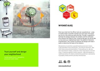 Trust yourself and design
your neighborhood
Zaufaj swojej intuicji i zaprojektuj
przestrzeń wokół siebie
Plant your street (not the official name yet, wysadzulice.pl – a play
on words) makes it possible to design your local space: the square
you live at or the street you walk every day. The app is supposed to
facilitate the dialogue between the residents and the authorities
that influence the shape of cities. Using the web app, you will be able
to mark what your neighborhood needs. The addition of elements
of gamification, and a system of voting for the designs will make it
easier to determine the needs of the residents.
WYSADŹ ULICĘ
Wysadzulice.pl umożliwia zaprojektowanie przestrzeni miasta.
Czego dokładnie? Na przykład placu, przy którym mieszkasz, albo
ulicy, którą codziennie przechodzisz. To wszystko po to, aby uła-
twić mieszkańcom dialog z władzami, które mają wpływ na kształt
miast. Za pomocą aplikacji możesz pokazać, czego potrzebujesz w
najbliższej okolicy. Po dodaniu elementów grywalizacji i głosowania
na projekty łatwiej określić potrzeby mieszkańców.
www.wysadzulice.pl
 