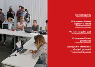 We meet regularly
Spotykamy się regularnie
We are present in every
larger city in Poland
Jesteśmy obecni w każdym
większym mieście w Polsce
We serve the public good
Służymy dla pożytku publicznego
We integrate different
perspectives
Łączymy różne perspektywy
We are part of international
civic tech movement
Jesteśmy częścią międzynarodowego
ruchu technologii obywatelskich
 