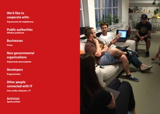 We’d like to
cooperate with:
Zapraszamy do współpracy:
Public authorities
Władze publiczne
Businesses
Firmy
Non-governmental
organizations
Organizacje pozarządowe
Developers
Programistów
Other people
connected with IT
Inne osoby związane z IT
Activists
Społeczników
 
