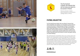 For the talented sport players who are willing to improve their
skills and abilities. Our product is an innovation as we are the first
to launch this kind of networking tool in Poland. This tool gives
young talented players a chance to find the right environment to
grow. Unlike other products, this tool is based on facts instead
of opinions. We have been working on assembling a website that
allows you to upload videos, physical ability tests, and much more.
Finally, interested parties will be able to contact the players directly
via Futbol Kolektyw.
FUTBOL KOLEKTYW
Dla utalentowanych zawodników, którzy chcą rozwijać swoje umie-
jętności. Jest innowacyjnym i pierwszym tego typu w Polsce narzę-
dziem. To narzędzie daje młodym zawodnikom szanse znalezienia
odpowiedniego miejsca do rozwoju. W przeciwieństwie do innych
prezentowane narzędzie bazuje na faktach a nie opiniach. Pracujemy
nad wdrożeniem strony internetowej, na którą zawodnicy będą mogli
udostępniać video, wyniki testów sprawnościowych i wiele innych
danych, których odbiorcami będą osoby zainteresowane.
futbolkolektyw.pl
The first football
Linkedin-like website that
will not allow any talent to
be wasted in Poland.
Pierwszy piłkarski Linkedin,
który nie pozwoli na zmarnowanie
żadnego talentu w Polsce.
 