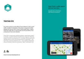 For citizens trying to use the official Tristar website to check current
traffic on tablet or smartphone, Tristar Eye is a responsive mobile
webapp that lets you check it easily. Unlike Google Maps, a regular
maps with traffic layer, our app provides also the possibility to see
a real photo of the current situation.
TRISTAR EYE
Tristar Eye to responsywna aplikacja webowa, zapewniająca wygod-
ny dostęp z urządzeń mobilnych do informacji drogowych. Może być
używana również na komputerach PC, stanowiąc alternatywę dla ofi-
cjalnego serwisu Tristar. W przeciwieństwie do Google Maps – zwy-
kłych map z warstwą natężenia ruchu – nasza aplikacja dodatkowo
oferuje możliwość zobaczenia aktualnych zdjęć z trójmiejskich ulic.
www.tristareye.kodujdlapolski.pl
Check Tricity’s traffic reports
with just two clicks.
Sprawdź korki w Trójmieście
tylko dwoma kliknięciami.
 