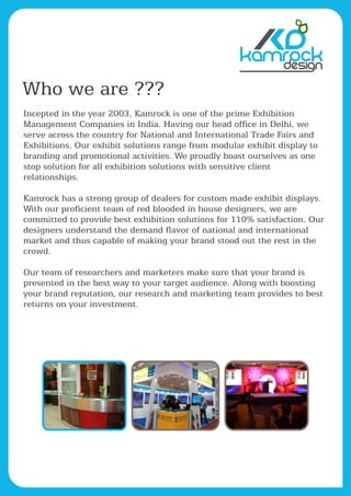 kamrock
Who we are ???
Incepted in the year 2003, Kamrock is one of the prime Exhibition
Management Companies in India. Having our head office in Delhi, we
serve across the country for National and International Trade Fairs and
Exhibitions. Our exhibit solutions range from modular exhibit display to
branding and promotional activities. We proudly boast ourselves as one
stop solution for all exhibition solutions with sensitive client
relationships.
Kamrock has a strong group of dealers for custom made exhibit displays.
With our proficient team of red blooded in house designers, we are
committed to provide best exhibition solutions for 110% satisfaction. Our
designers understand the demand flavor of national and international
market and thus capable of making your brand stood out the rest in the
crowd.
Our team of researchers and marketers make sure that your brand is
presented in the best way to your target audience. Along with boosting
your brand reputation, our research and marketing team provides to best
returns on your investment.
 