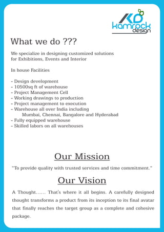 Our Mission
“To provide quality with trusted services and time commitment.”
kamrock
What we do ???
We specialize in designing customized solutions
for Exhibitions, Events and Interior
In house Facilities
- Design development
- 10500sq ft of warehouse
- Project Management Cell
- Working drawings to production
- Project management to execution
- Warehouse all over India including
Mumbai, Chennai, Bangalore and Hyderabad
- Fully equipped warehouse
- Skilled labors on all warehouses
Our Vision
A Thought…… That's where it all begins. A carefully designed
thought transforms a product from its inception to its final avatar
that finally reaches the target group as a complete and cohesive
package.
 