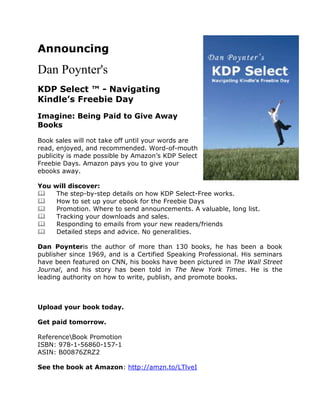Announcing
Dan Poynter's
KDP Select ™ - Navigating
Kindle’s Freebie Day
Imagine: Being Paid to Give Away
Books

Book sales will not take off until your words are
read, enjoyed, and recommended. Word-of-mouth
publicity is made possible by Amazon’s KDP Select
Freebie Days. Amazon pays you to give your
ebooks away.

You   will discover:
      The step-by-step details on how KDP Select-Free works.
      How to set up your ebook for the Freebie Days
      Promotion. Where to send announcements. A valuable, long list.
      Tracking your downloads and sales.
      Responding to emails from your new readers/friends
      Detailed steps and advice. No generalities.

Dan Poynteris the author of more than 130 books, he has been a book
publisher since 1969, and is a Certified Speaking Professional. His seminars
have been featured on CNN, his books have been pictured in The Wall Street
Journal, and his story has been told in The New York Times. He is the
leading authority on how to write, publish, and promote books.



Upload your book today.

Get paid tomorrow.

ReferenceBook Promotion
ISBN: 978-1-56860-157-1
ASIN: B00876ZRZ2

See the book at Amazon: http://amzn.to/LTlveI
 