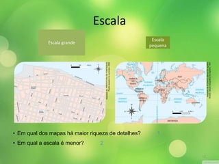 • Em qual dos mapas há maior riqueza de detalhes? 
• Em qual a escala é menor? 
1 
2 
Escala grande 
Escala 
pequena 
Adaptado de: PREFEITURA DE FORTALEZA. 
Planta cadastral do município, 2008. 
Adaptado de ATLANTE Storico De Agostini. 
Novara: Istituto Geografico De Agostini, 1997. 
Escala 
13 
 