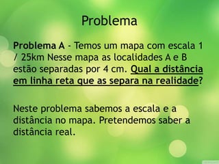 Problema 
Problema A - Temos um mapa com escala 1 
/ 25km Nesse mapa as localidades A e B 
estão separadas por 4 cm. Qual a distância 
em linha reta que as separa na realidade? 
Neste problema sabemos a escala e a 
distância no mapa. Pretendemos saber a 
distância real. 
 