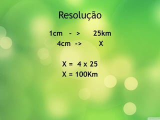 Resolução 
1cm - > 25km 
4cm -> X 
X = 4 x 25 
X = 100Km 
 