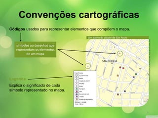 Códigos usados para representar elementos que compõem o mapa. 
símbolos ou desenhos que 
representam os elementos 
de um mapa 
Legenda 
Explica o significado de cada 
símbolo representado no mapa. 
Um bairro da cidade de São Paulo 
PREFEITURA MUNICIPAL DE SÃO PAULO. MOC - Mapa oficial da cidade, 1991. 
Convenções cartográficas 
9 
 
