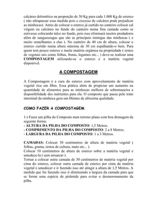 calcáreo dolomítico na proporção de 30 Kg para cada 1.000 Kg de esterco
( não ultrapassar essa medida pois o excesso de calcáreo pode prejudicar
as minhocas). Antes de colocar o esterco já curtido no canteiro colocar cal
virgem ou calcáreo no fundo do canteiro numa fina camada como se
estivesse colocando talco no fundo, pois isso eliminará insetos predadores
além de sanguessugas que são as principais inimigas das minhocas ( e
muito semelhantes a elas ). No canteiro de 40 cm de altura, colocar o
esterco curtido numa altura máxima de 30 cm espalhando-o bem. Para
quem tem pouco esterco e muita matéria orgânica na propriedade ( restos
de vegetais tais como folhas, frutas, legumes etc... ) deve-se realizar uma
COMPOSTAGEM utilizando-se o esterco e a matéria vegetal
disponível.
A COMPOSTAGEM
A Compostagem é a cura do esterco com aproveitamento de matéria
vegetal rica em fibra. Essa prática além de propiciar um aumento na
quantidade de alimentos para as minhocas melhora de sobremaneira a
disponibilidade dos nutrientes para ela. O composto que passa pelo trato
intestinal da minhoca gera um Húmus de altíssima qualidade.
COMO FAZER A COMPOSTAGEM:
1-) Fazer um pilha do Composto num terreno plano com boa drenagem da
seguinte forma:
- ALTURA DA PILHA DO COMPOSTO: 1,5 Metros.
- COMPRIMENTO DA PILHA DO COMPOSTO: 2 a 8 Metros.
- LARGURA DA PILHA DO COMPOSTO: 1 a 3 Metros.
CAMADAS: Colocar 30 centímetros de altura de matéria vegetal (
folhas, grama, restos de cultura, mato etc... ).
Colocar 10 centímetros de altura de esterco sobre a matéria vegetal e
umedece-la ( sem enxarcar ).
Tornar a colocar outra camada de 30 centímetros de matéria vegetal por
cima do esterco, colocar outra camada de esterco por cima da matéria
vegetal e umedecer e ir fazendo isso até atingir a altura de 1,5 Metros. A
medida que for fazendo isso ir diminuindo a largura da camada para que
se forme uma espécie de pirâmide para evitar o desmoronamento da
pilha.
 