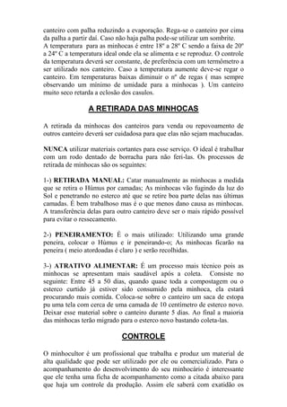 canteiro com palha reduzindo a evaporação. Rega-se o canteiro por cima
da palha a partir daí. Caso não haja palha pode-se utilizar um sombrite.
A temperatura para as minhocas é entre 18º a 28º C sendo a faixa de 20º
a 24º C a temperatura ideal onde ela se alimenta e se reproduz. O controle
da temperatura deverá ser constante, de preferência com um termômetro a
ser utilizado nos canteiro. Caso a temperatura aumente deve-se regar o
canteiro. Em temperaturas baixas diminuir o nº de regas ( mas sempre
observando um mínimo de umidade para a minhocas ). Um canteiro
muito seco retarda a eclosão dos casulos.
A RETIRADA DAS MINHOCAS
A retirada da minhocas dos canteiros para venda ou repovoamento de
outros canteiro deverá ser cuidadosa para que elas não sejam machucadas.
NUNCA utilizar materiais cortantes para esse serviço. O ideal é trabalhar
com um rodo dentado de borracha para não feri-las. Os processos de
retirada de minhocas são os seguintes:
1-) RETIRADA MANUAL: Catar manualmente as minhocas a medida
que se retira o Húmus por camadas; As minhocas vão fugindo da luz do
Sol e penetrando no esterco até que se retire boa parte delas nas últimas
camadas. É bem trabalhoso mas é o que menos dano causa as minhocas.
A transferência delas para outro canteiro deve ser o mais rápido possível
para evitar o ressecamento.
2-) PENEIRAMENTO: É o mais utilizado: Utilizando uma grande
peneira, colocar o Húmus e ir peneirando-o; As minhocas ficarão na
peneira ( meio atordoadas é claro ) e serão recolhidas.
3-) ATRATIVO ALIMENTAR: É um processo mais técnico pois as
minhocas se apresentam mais saudável após a coleta. Consiste no
seguinte: Entre 45 a 50 dias, quando quase toda a compostagem ou o
esterco curtido já estiver sido consumido pela minhoca, ela estará
procurando mais comida. Coloca-se sobre o canteiro um saca de estopa
pu uma tela com cerca de uma camada de 10 centímetro de esterco novo.
Deixar esse material sobre o canteiro durante 5 dias. Ao final a maioria
das minhocas terão migrado para o esterco novo bastando coleta-las.
CONTROLE
O minhocultor é um profissional que trabalha e produz um material de
alta qualidade que pode ser utilizado por ele ou comercializado. Para o
acompanhamento do desenvolvimento do seu minhocário é interessante
que ele tenha uma ficha de acompanhamento como a citada abaixo para
que haja um controle da produção. Assim ele saberá com exatidão os
 