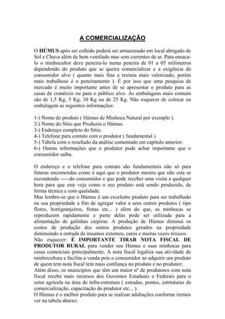 A COMERCIALIZAÇÂO
O HÚMUS após ser colhido poderá ser armazenado em local abrigado de
Sol e Chuva além de bem ventilado mas sem correntes de ar. Para ensaca-
lo o minhocultor deve peneira-lo numa peneira de 01 a 05 milímetros
dependendo do produto que se queira comercializar e a exigência do
consumidor alvo ( quanto mais fina a textura mais valorizado, porém
mais trabalhoso é o peneiramento ). É por isso que uma pesquisa de
mercado é muito importante antes de se apresentar o produto para as
casas de comércio ou para o público alvo. As embalagens mais comuns
são de 1,5 Kg, 5 Kg, 10 Kg ou de 25 Kg. Não esquecer de colocar na
embalagem as seguintes informações:
1-) Nome do produto ( Húmus de Minhoca Natural por exemplo ).
2-) Nome do Sítio que Produziu o Húmus.
3-) Endereço completo do Sítio.
4-) Telefone para contato com o produtor ( fundamental ).
5-) Tabela com o resultado da análise comentado em capítulo anterior.
6-) Outras informações que o produtor pode achar importante que o
consumidor saiba.
O endereço e o telefone para contato são fundamentais não só para
futuras encomendas como é aqui que o produtor mostra que não esta se
escondendo -----do consumidor e que pode receber uma visita a qualquer
hora para que este veja como o seu produto está sendo produzido, de
forma técnica e com qualidade.
Mas lembre-se que o Húmus é um excelente produto para ser trabalhado
na sua propriedade a fim de agregar valor a seus outros produtos ( tipo
flores, hortigranjeiros, frutas etc... ) além do que, as minhocas se
reproduzem rapidamente e parte delas pode ser utilizada para a
alimentação de galinhas caipiras. A produção de Húmus diminui os
custos de produção dos outros produtos gerados na propriedade
diminuindo a entrada de insumos externos, caros e muitas vezes tóxicos.
Não esquecer: É IMPORTANTE TIRAR NOTA FISCAL DE
PRODUTOR RURAL para vender seu Húmus e suas minhocas para
casas comerciais principalmente. A nota fiscal legaliza sua atividade de
minhocultura e facilita a venda pois o consumidor ao adquirir um produto
de quem tem nota fiscal tem mais confiança no produto e no produtor;
Além disso, os municípios que têm um maior nº de produtores com nota
fiscal recebe mais recursos dos Governos Estaduais e Federais para o
setor agrícola na área de infra-estrutura ( estradas, pontes, estrtuturas de
comercialização, capacitação do produtor etc... ).
O Húmus é o melhor produto para se realizar adubações conforme iremos
ver na tabela abaixo:
 