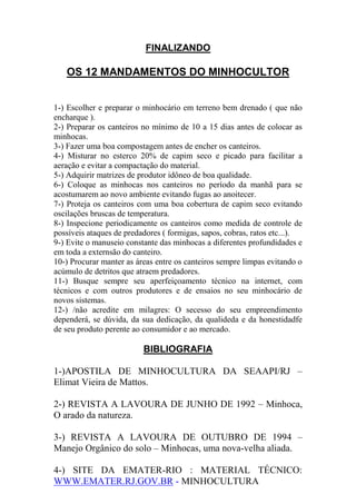 FINALIZANDO
OS 12 MANDAMENTOS DO MINHOCULTOR
1-) Escolher e preparar o minhocário em terreno bem drenado ( que não
encharque ).
2-) Preparar os canteiros no mínimo de 10 a 15 dias antes de colocar as
minhocas.
3-) Fazer uma boa compostagem antes de encher os canteiros.
4-) Misturar no esterco 20% de capim seco e picado para facilitar a
aeração e evitar a compactação do material.
5-) Adquirir matrizes de produtor idôneo de boa qualidade.
6-) Coloque as minhocas nos canteiros no período da manhã para se
acostumarem ao novo ambiente evitando fugas ao anoitecer.
7-) Proteja os canteiros com uma boa cobertura de capim seco evitando
oscilações bruscas de temperatura.
8-) Inspecione periodicamente os canteiros como medida de controle de
possíveis ataques de predadores ( formigas, sapos, cobras, ratos etc...).
9-) Evite o manuseio constante das minhocas a diferentes profundidades e
em toda a externsão do canteiro.
10-) Procurar manter as áreas entre os canteiros sempre limpas evitando o
acúmulo de detritos que atraem predadores.
11-) Busque sempre seu aperfeiçoamento técnico na internet, com
técnicos e com outros produtores e de ensaios no seu minhocário de
novos sistemas.
12-) /não acredite em milagres: O secesso do seu empreendimento
dependerá, se dúvida, da sua dedicação, da qualideda e da honestidadfe
de seu produto perente ao consumidor e ao mercado.
BIBLIOGRAFIA
1-)APOSTILA DE MINHOCULTURA DA SEAAPI/RJ –
Elimat Vieira de Mattos.
2-) REVISTA A LAVOURA DE JUNHO DE 1992 – Minhoca,
O arado da natureza.
3-) REVISTA A LAVOURA DE OUTUBRO DE 1994 –
Manejo Orgânico do solo – Minhocas, uma nova-velha aliada.
4-) SITE DA EMATER-RIO : MATERIAL TÉCNICO:
WWW.EMATER.RJ.GOV.BR - MINHOCULTURA
 