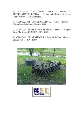 5-) APOSTILA DA TERRA VIVA – PROJETOS
ALTERNATIVOS L.T.D.A – Curso introdutório sobre a
Minhoculturas – DR. Carrazedo.
6-) MANUAL DE LOMBRICULTURA – Carlo Ferruzzi –
Edição Mundi-Prensa – Madri – 1980.
7-) MANUAL PRÁTICO DO MINHOCULTOR - Angelo
Artur Martinez – FUNDEP – SP – 1992.
8-) CRIAÇÃO DE MINHOCAS – Márcio Infante Vieira –
Editora Nobel – SP – 1980.
 