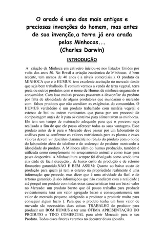 O arado é uma das mais antigas e
preciosas invenções do homem, mas antes
de sua invenção,a terra já era arada
pelas Minhocas...
(Charles Darwin)
INTRODUÇÃO
A criação da Minhoca em cativeiro iniciou-se nos Estados Unidos por
volta dos anos 50. No Brasil a criação zootécnica de Minhocas é bem
recente, tem menos de 40 anos ( a níveis comerciais ). O produto da
MINHOCA que é o HUMUS tem excelente aceitação no mercado desde
que seja bem trabalhado. É comum vermos a venda de terra vegetal, terra
preta ou outros produtos com o nome de Humus de minhoca enganando o
consumidor. Com isso muitas pessoas passaram a desconfiar do produto
por falta de idoneidade de alguns produtores que inundaram o mercado
com falsos produtos que não atendiam as exigências do consumidor. O
HUMUS verdadeiro é um produto trabalhado com matéria vegetal e
esterco de boi ou outros ruminantes que passa por um processo de
compostagem antes de ir para os canteiros para alimentarem as minhocas.
Ele tem um tempo de maturação adequado para que o processo seja
realizado a fim de que ele possa oferecer todas as suas vantagens. Esse
produto antes de ir para o Mercado deve passar por um laboratório de
análises para se confirmar os valores nutricionais para as plantas e esses
valores devem vir descritos claramente no rótulo do produto com o nome
do laboratório além do telefone e do endereço do produtor mostrando a
idoneidade do produto. A Minhoca além do humus produzido, também é
utilizada como complemento no arraçoamento animal e como iscas para
pesca desportiva. A Minhocultura sempre foi divulgada como sendo uma
atividade de fácil execução , de baixo custo de produção e de retorno
financeiro garantido.NÃO É BEM ASSIM: Quanto ao baixo custo de
produção para quem já tem o esterco na propriedade realmente é uma
informação que procede, mas dizer que é uma atividade da fácil e de
retorno garantido já são informações que não condizem com a realidade (
até porquê um produto com todas essas características terá um baixo valor
no Mercado: um produto barato que dá pouco trabalho para produzir
evidentemente terá um valor agregado baixo e consequentemente um
valor de mercado pequeno obrigando o produtor a produzir muito para
conseguir algum lucro ). Para que o produto tenha um bom valor de
mercado são necessárias duas coisas: TRABALHO do produtor para
produzir um BOM HUMUS e ter uma ÓTIMA APRESENTAÇÃO DO
PRODUTO e TINO COMERCIAL para abrir Mercado para o seu
Produto. Todos esses fatores veremos no decorrer dessa apostila.
 