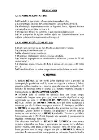 RESUMINDO
AS MINHOCAS GOSTAM DE:
1-) Umidade, temperatura e alimentação adequadas a elas.
2-) Alimentação advinda de Compostagem ( ver capítulo a frente ).
3-) Alimentação Suplementar (casca de legumes, frutas, legumes inteiros
e principalmente melão e melancia ).
4-) Um pouco de leite no substrato o que auxilia na reprodução.
5-) Um pouquinho de açúcar também ajuda seu desenvolvimento ( mas
cuidado pois também atraem muitas formigas ).
AS MINHOCAS NÃO GOSTAM DE:
1-) Luz e em especial luz do Sol devido aos raios ultra-violetas.
2-) Alimentos cozidos ou com sal.
3-) Barulhos intensos e contínuos.
4-) Canteiros encharcados com excesso de umidade.
5-) Canteiros superpovoados estressando as minhocas ( acima de 25 mil
minhocas/m² ).
6-) Mudanças muito bruscas de dieta ( esterco de boi para o de porco
etc... )
7-) Falta de umidade no solo e temperaturas muitio baixas ou muito altas.
O HUMUS
A palavra HÚMUS de um modo geral significa todo o produto da
decomposição parcial ou total de restos de vegetais e animais ( folhas,
gravetos, palhas, insetos etc... ) que se acumulam no solo adubando-o. O
trabalho da minhoca sobre o esterco e a matéria orgânica tornando-o
Húmus chama-se VERMICOMPOSTAGEM.
O HÚMUS para se formar na natureza leva um longo tempo,
necessitando longos anos para que uma camada significativa seja
incorporada ao solo. O ESTERCO DA MINHOCA é também um
HÚMUS, porém um HÚMUS NOBRE rico em flora bacteriana e
nutrientes que vão fertilizar e recuperar as terras. É claro que a qualidade
do HÚMUS irá depender das qualidades dos alimentos ingeridos pelas
minhocas. Quanto melhor o material for preparado e servido para as
minhocas tanto melhor será o HÚMUS produzido. Portanto a qualidade
físico-quimica do HÚMUS irá depender do substrato ( esterco/matéria
orgânica ) fornecida as minhocas.
Não devemos confundir o HÚMUS DE MINHOCA com outros
produtos oferecidos nas lojas e agricultores tais como: terra adubada,
esterco bovino, terra preta, composto orgânico, terra de turfas etc... );
Esses produtos nem de longe chegam aos pés do HÚMUS de Minhoca
pois além de uma quantidade muito grande de nutrientes disponibilizados
 