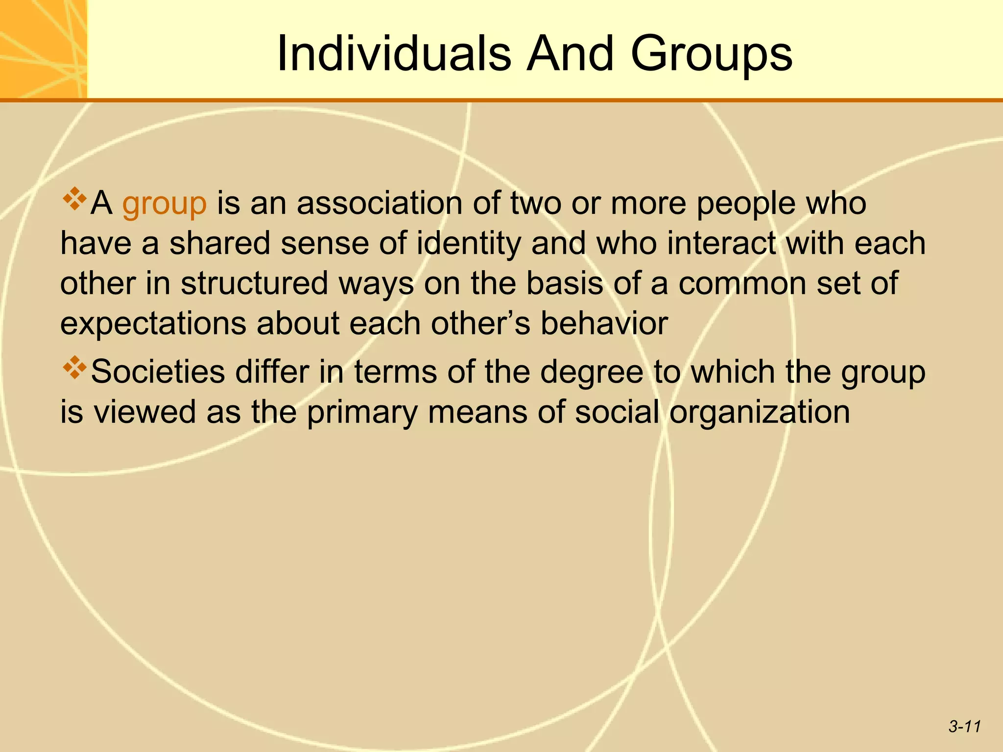 Individuals And Groups

A group is an association of two or more people who
have a shared sense of identity and who interact with each
other in structured ways on the basis of a common set of
expectations about each other’s behavior
Societies differ in terms of the degree to which the group
is viewed as the primary means of social organization




                                                              3-11
 