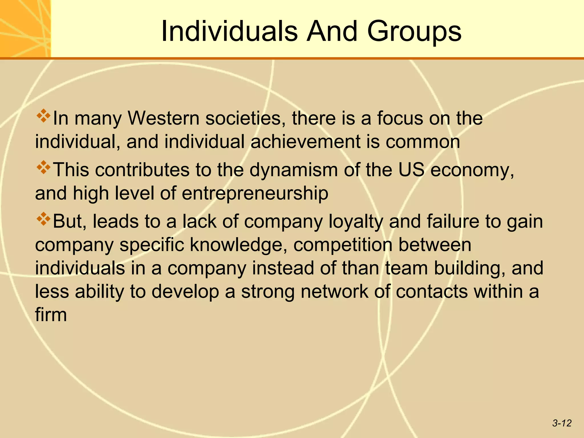 Individuals And Groups

In many Western societies, there is a focus on the
individual, and individual achievement is common
This contributes to the dynamism of the US economy,
and high level of entrepreneurship
But, leads to a lack of company loyalty and failure to gain
company specific knowledge, competition between
individuals in a company instead of than team building, and
less ability to develop a strong network of contacts within a
firm




                                                                3-12
 