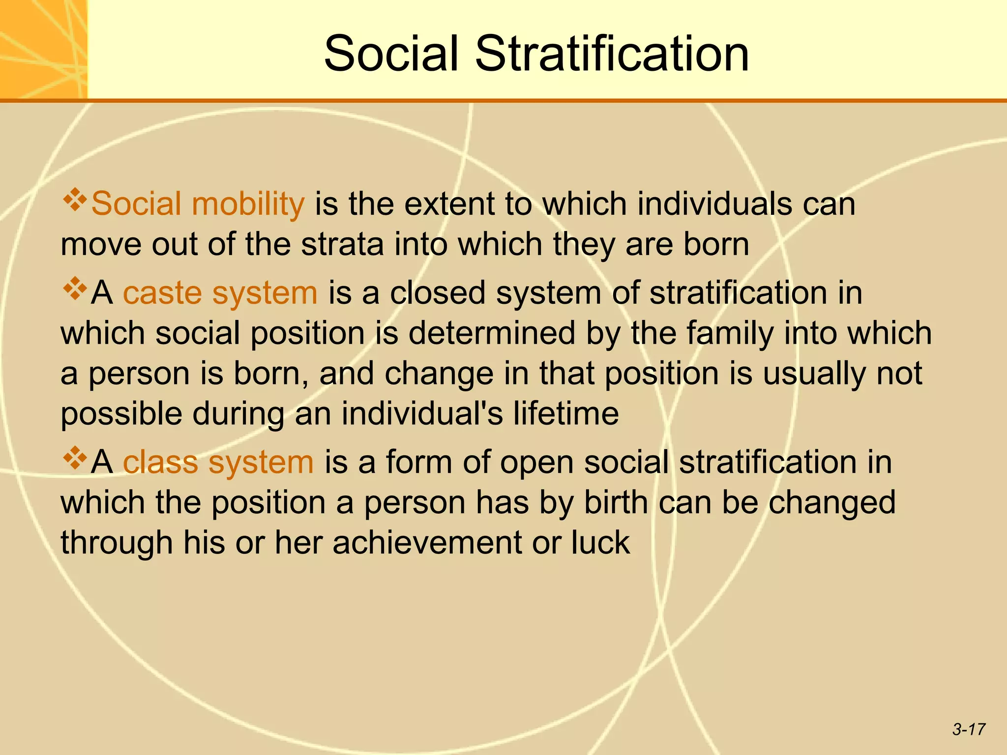 Social Stratification

Social mobility is the extent to which individuals can
move out of the strata into which they are born
A caste system is a closed system of stratification in
which social position is determined by the family into which
a person is born, and change in that position is usually not
possible during an individual's lifetime
A class system is a form of open social stratification in
which the position a person has by birth can be changed
through his or her achievement or luck




                                                               3-17
 