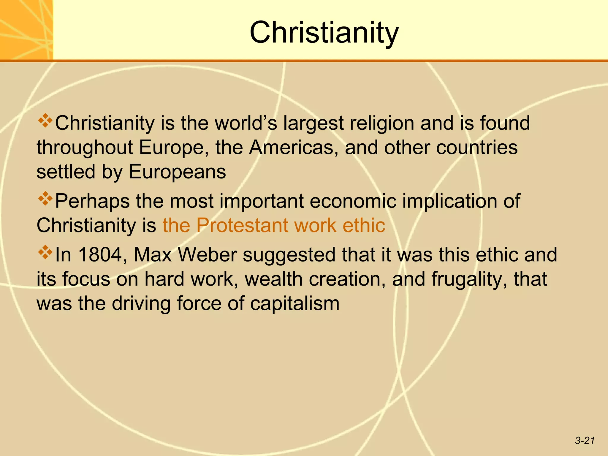 Christianity

Christianity is the world’s largest religion and is found
throughout Europe, the Americas, and other countries
settled by Europeans
Perhaps the most important economic implication of
Christianity is the Protestant work ethic
In 1804, Max Weber suggested that it was this ethic and
its focus on hard work, wealth creation, and frugality, that
was the driving force of capitalism




                                                               3-21
 