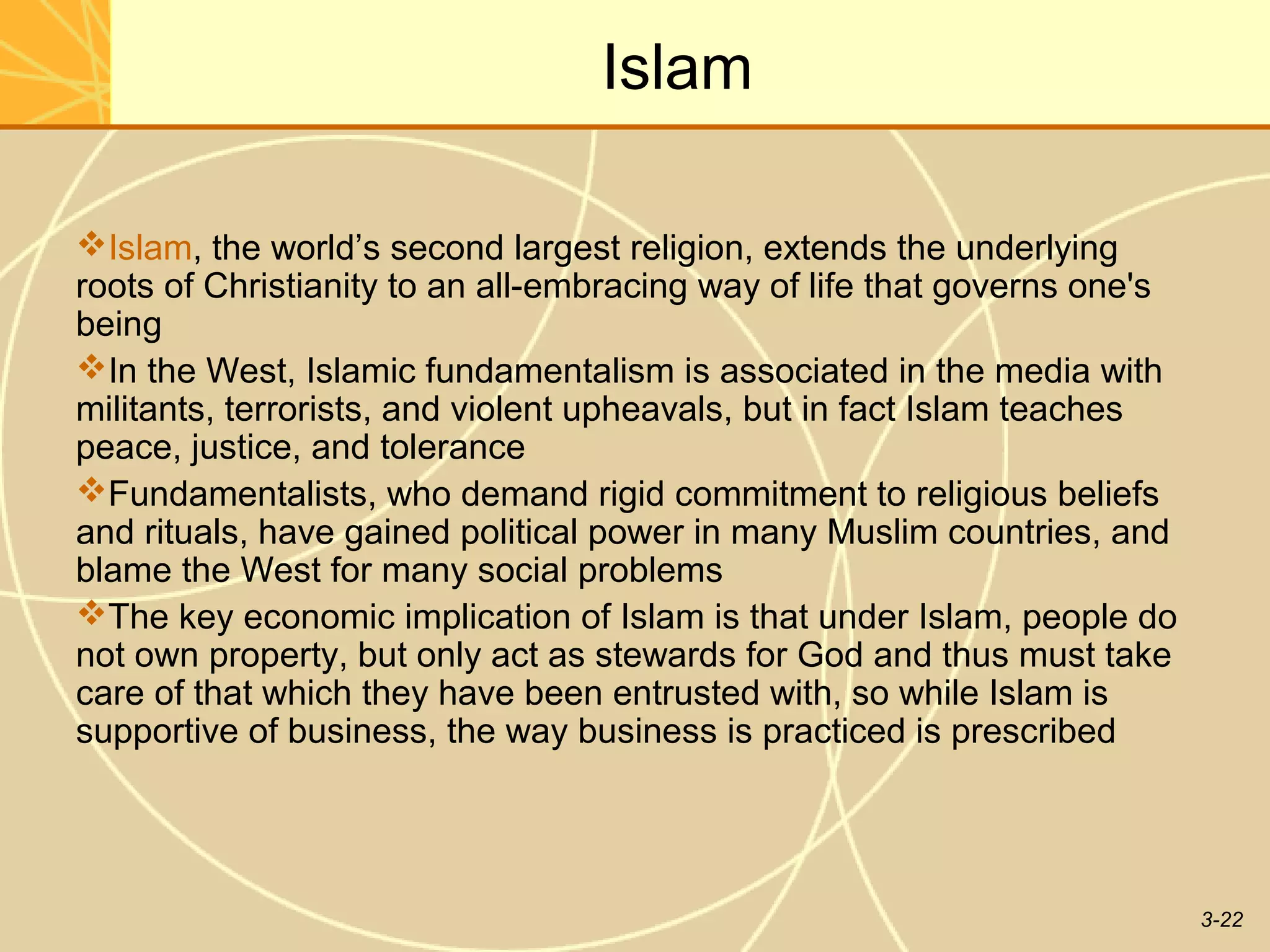 Islam

Islam, the world’s second largest religion, extends the underlying
roots of Christianity to an all-embracing way of life that governs one's
being
In the West, Islamic fundamentalism is associated in the media with
militants, terrorists, and violent upheavals, but in fact Islam teaches
peace, justice, and tolerance
Fundamentalists, who demand rigid commitment to religious beliefs
and rituals, have gained political power in many Muslim countries, and
blame the West for many social problems
The key economic implication of Islam is that under Islam, people do
not own property, but only act as stewards for God and thus must take
care of that which they have been entrusted with, so while Islam is
supportive of business, the way business is practiced is prescribed




                                                                           3-22
 