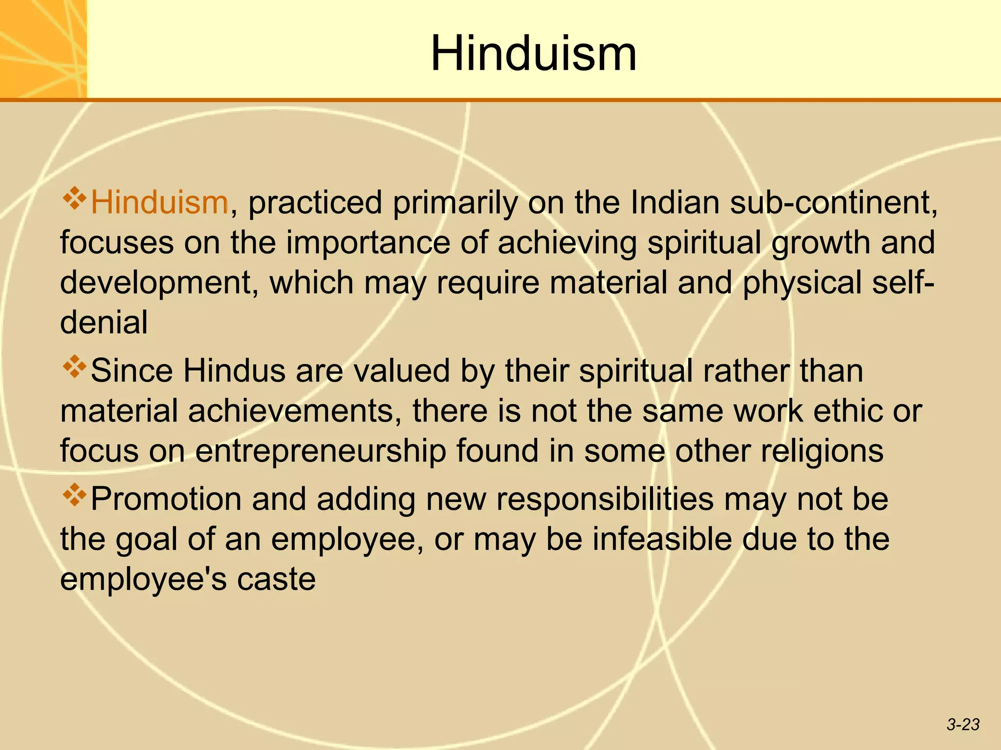 Hinduism

Hinduism, practiced primarily on the Indian sub-continent,
focuses on the importance of achieving spiritual growth and
development, which may require material and physical self-
denial
Since Hindus are valued by their spiritual rather than
material achievements, there is not the same work ethic or
focus on entrepreneurship found in some other religions
Promotion and adding new responsibilities may not be
the goal of an employee, or may be infeasible due to the
employee's caste



                                                              3-23
 