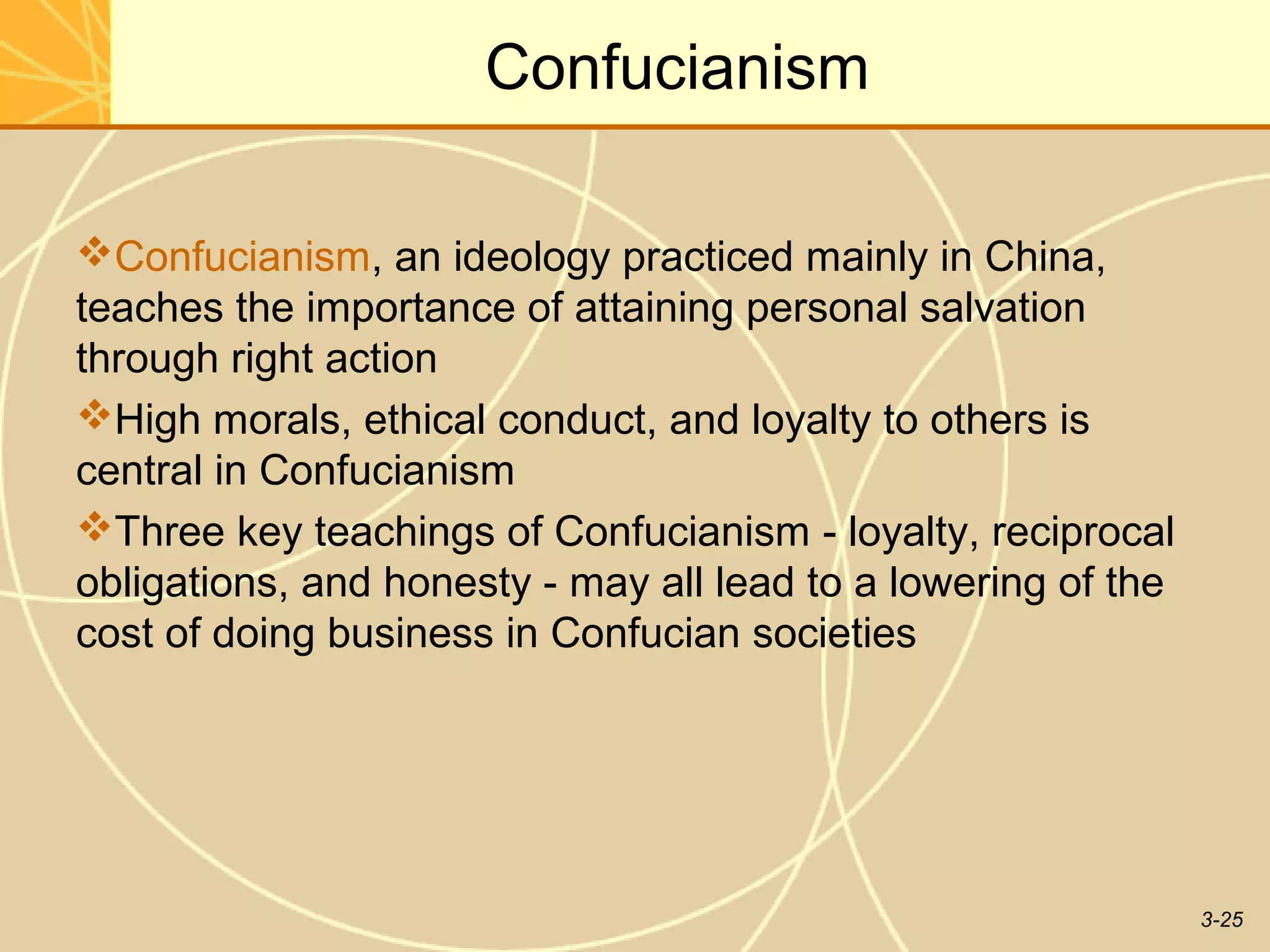 Confucianism

Confucianism, an ideology practiced mainly in China,
teaches the importance of attaining personal salvation
through right action
High morals, ethical conduct, and loyalty to others is
central in Confucianism
Three key teachings of Confucianism - loyalty, reciprocal
obligations, and honesty - may all lead to a lowering of the
cost of doing business in Confucian societies




                                                               3-25
 