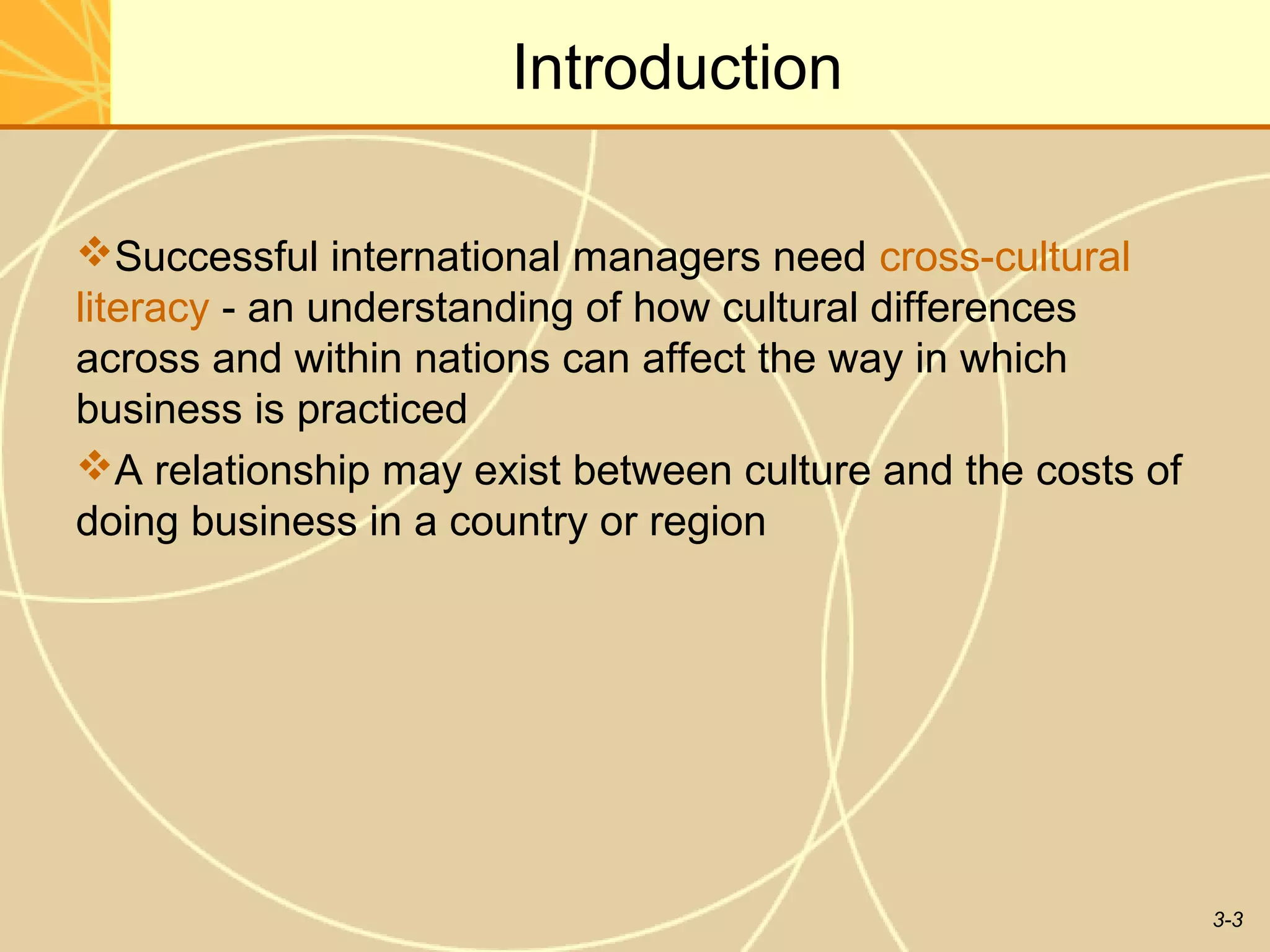 Introduction

Successful international managers need cross-cultural
literacy - an understanding of how cultural differences
across and within nations can affect the way in which
business is practiced
A relationship may exist between culture and the costs of
doing business in a country or region




                                                             3-3
 