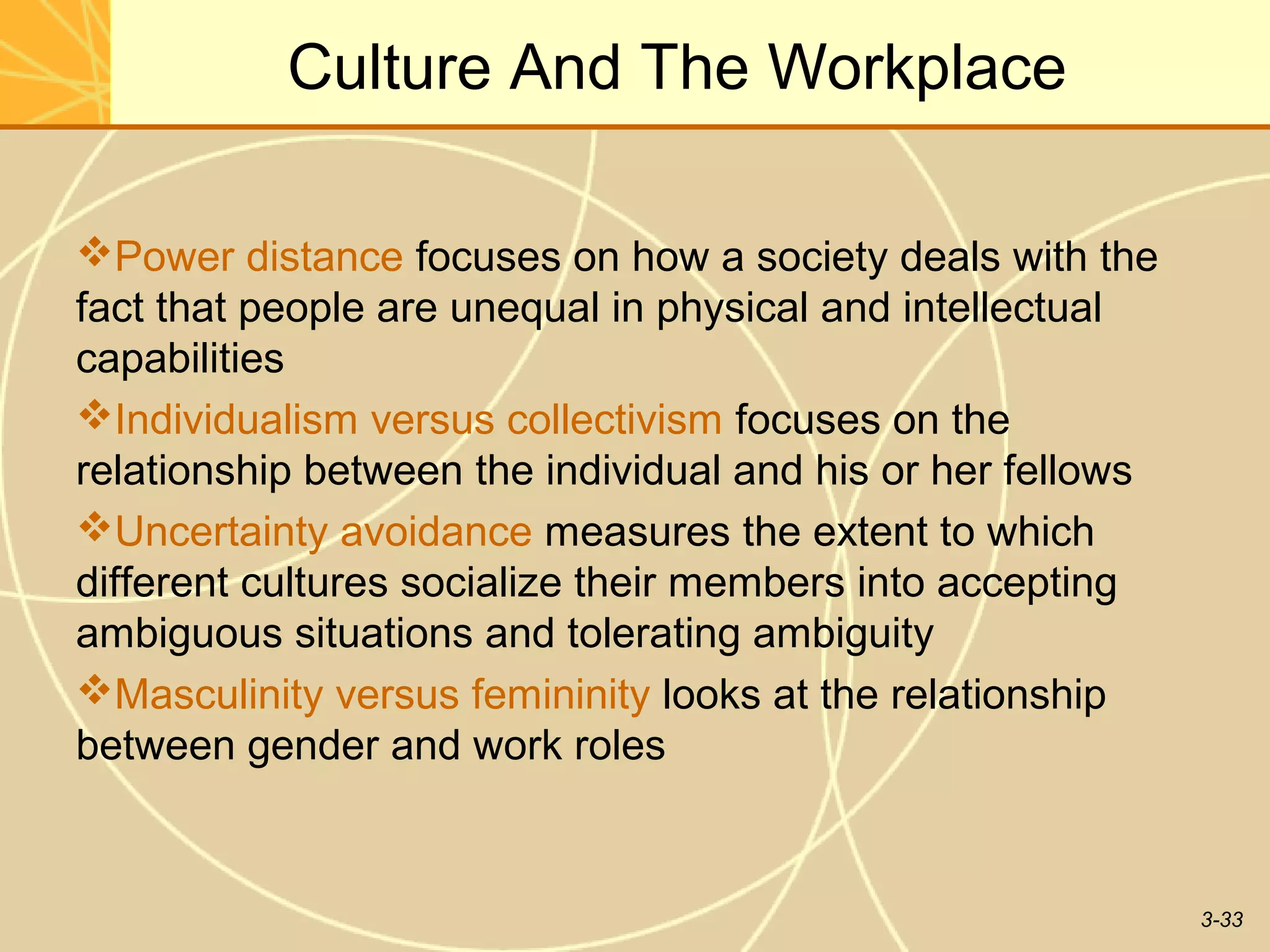 Culture And The Workplace

Power distance focuses on how a society deals with the
fact that people are unequal in physical and intellectual
capabilities
Individualism versus collectivism focuses on the
relationship between the individual and his or her fellows
Uncertainty avoidance measures the extent to which
different cultures socialize their members into accepting
ambiguous situations and tolerating ambiguity
Masculinity versus femininity looks at the relationship
between gender and work roles


                                                             3-33
 