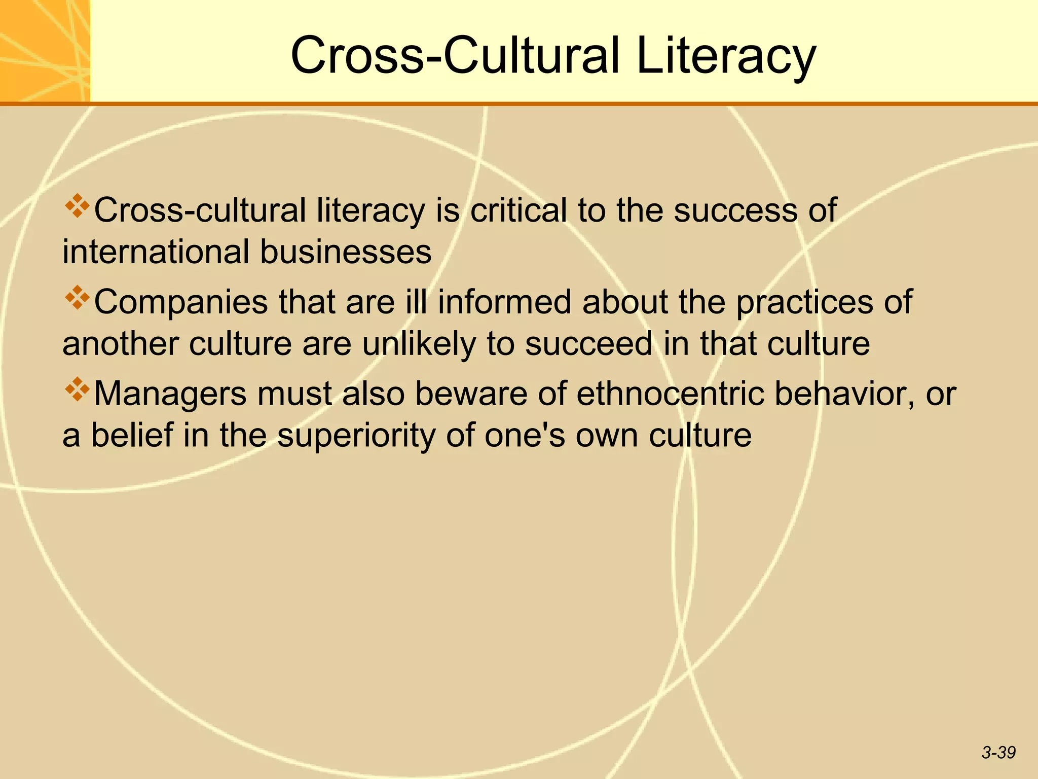 Cross-Cultural Literacy

Cross-cultural literacy is critical to the success of
international businesses
Companies that are ill informed about the practices of
another culture are unlikely to succeed in that culture
Managers must also beware of ethnocentric behavior, or
a belief in the superiority of one's own culture




                                                          3-39
 