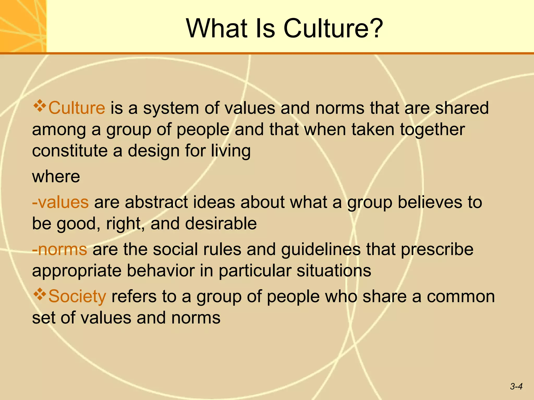 What Is Culture?

Culture is a system of values and norms that are shared
among a group of people and that when taken together
constitute a design for living
where
-values are abstract ideas about what a group believes to
be good, right, and desirable
-norms are the social rules and guidelines that prescribe
appropriate behavior in particular situations
Society refers to a group of people who share a common
set of values and norms


                                                            3-4
 