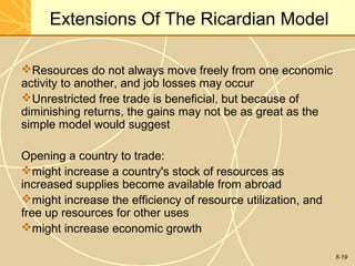 Extensions Of The Ricardian Model

Resources do not always move freely from one economic
activity to another, and job losses may occur
Unrestricted free trade is beneficial, but because of
diminishing returns, the gains may not be as great as the
simple model would suggest

Opening a country to trade:
might increase a country's stock of resources as
increased supplies become available from abroad
might increase the efficiency of resource utilization, and
free up resources for other uses
might increase economic growth

                                                              5-19
 
