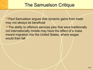 The Samuelson Critique

Paul Samuelson argues that dynamic gains from trade
may not always be beneficial
The ability to offshore services jobs that were traditionally
not internationally mobile may have the effect of a mass
inward migration into the United States, where wages
would then fall




                                                                 5-20
 