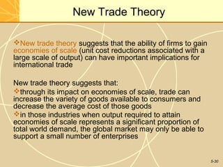 New Trade Theory

New trade theory suggests that the ability of firms to gain
economies of scale (unit cost reductions associated with a
large scale of output) can have important implications for
international trade

New trade theory suggests that:
through its impact on economies of scale, trade can
increase the variety of goods available to consumers and
decrease the average cost of those goods
in those industries when output required to attain
economies of scale represents a significant proportion of
total world demand, the global market may only be able to
support a small number of enterprises


                                                               5-30
 