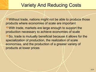 Variety And Reducing Costs

Without trade, nations might not be able to produce those
products where economies of scale are important
With trade, markets are large enough to support the
production necessary to achieve economies of scale
So, trade is mutually beneficial because it allows for the
specialization of production, the realization of scale
economies, and the production of a greater variety of
products at lower prices




                                                              5-31
 