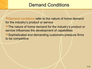 Demand Conditions

Demand conditions refer to the nature of home demand
for the industry’s product or service
The nature of home demand for the industry’s product or
service influences the development of capabilities
Sophisticated and demanding customers pressure firms
to be competitive




                                                           5-38
 
