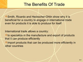 The Benefits Of Trade

Smith, Ricardo and Heckscher-Ohlin show why it is
beneficial for a country to engage in international trade
even for products it is able to produce for itself

International trade allows a country:
to specialize in the manufacture and export of products
that it can produce efficiently
import products that can be produced more efficiently in
other countries



                                                            5-4
 