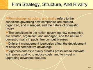 Firm Strategy, Structure, And Rivalry

Firm strategy, structure, and rivalry refers to the
conditions governing how companies are created,
organized, and managed, and the nature of domestic
rivalry
The conditions in the nation governing how companies
are created, organized, and managed, and the nature of
domestic rivalry impacts firm competitiveness
Different management ideologies affect the development
of national competitive advantage
Vigorous domestic rivalry creates pressures to innovate,
to improve quality, to reduce costs, and to invest in
upgrading advanced features


                                                            5-40
 