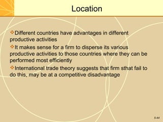 Location

Different countries have advantages in different
productive activities
It makes sense for a firm to disperse its various
productive activities to those countries where they can be
performed most efficiently
International trade theory suggests that firm sthat fail to
do this, may be at a competitive disadvantage




                                                               5-44
 