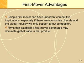 First-Mover Advantages

Being a first mover can have important competitive
implications, especially if there are economies of scale and
the global industry will only support a few competitors
Firms that establish a first-mover advantage may
dominate global trade in that product




                                                               5-45
 
