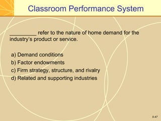 Classroom Performance System

_________ refer to the nature of home demand for the
industry’s product or service.

a) Demand conditions
b) Factor endowments
c) Firm strategy, structure, and rivalry
d) Related and supporting industries




                                                       5-47
 