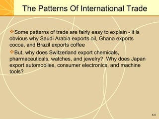 The Patterns Of International Trade

Some patterns of trade are fairly easy to explain - it is
obvious why Saudi Arabia exports oil, Ghana exports
cocoa, and Brazil exports coffee
But, why does Switzerland export chemicals,
pharmaceuticals, watches, and jewelry? Why does Japan
export automobiles, consumer electronics, and machine
tools?




                                                             5-5
 