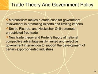 Trade Theory And Government Policy

Mercantilism makes a crude case for government
involvement in promoting exports and limiting imports
Smith, Ricardo, and Heckscher-Ohlin promote
unrestricted free trade
New trade theory and Porter’s theory of national
competitive advantage justify limited and selective
government intervention to support the development of
certain export-oriented industries




                                                        5-6
 