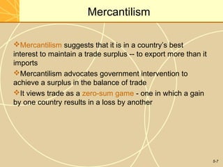 Mercantilism

Mercantilism suggests that it is in a country’s best
interest to maintain a trade surplus -- to export more than it
imports
Mercantilism advocates government intervention to
achieve a surplus in the balance of trade
It views trade as a zero-sum game - one in which a gain
by one country results in a loss by another




                                                                 5-7
 