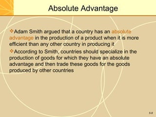 Absolute Advantage

Adam Smith argued that a country has an absolute
advantage in the production of a product when it is more
efficient than any other country in producing it
According to Smith, countries should specialize in the
production of goods for which they have an absolute
advantage and then trade these goods for the goods
produced by other countries




                                                           5-8
 