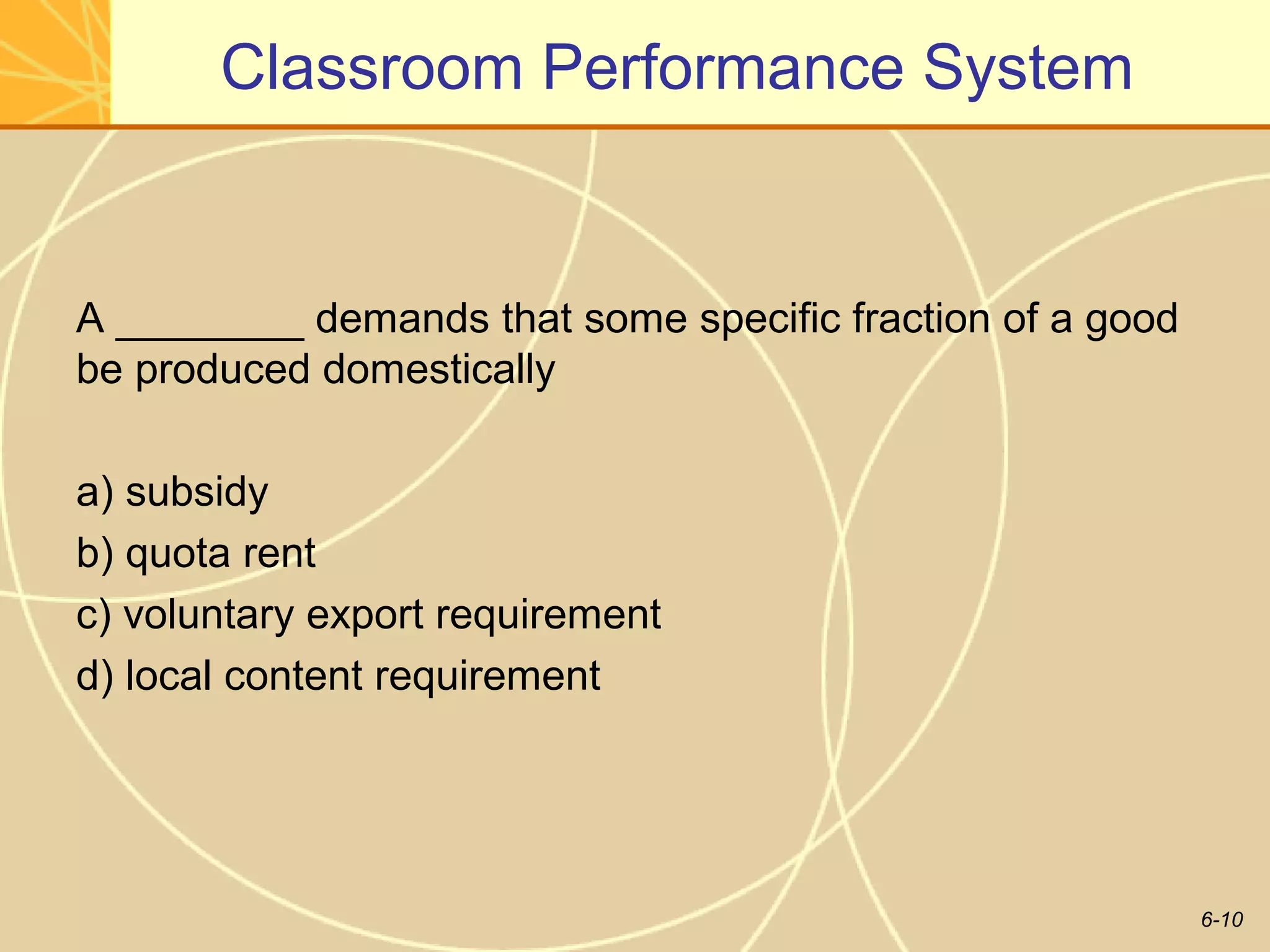Classroom Performance System


A ________ demands that some specific fraction of a good
be produced domestically

a) subsidy
b) quota rent
c) voluntary export requirement
d) local content requirement




                                                           6-10
 