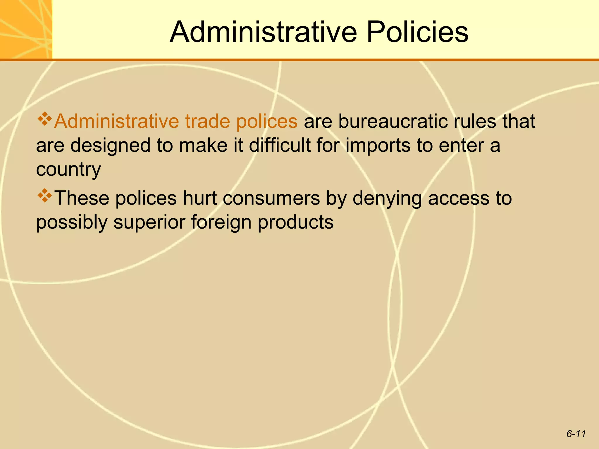 Administrative Policies

Administrative trade polices are bureaucratic rules that
are designed to make it difficult for imports to enter a
country
These polices hurt consumers by denying access to
possibly superior foreign products




                                                            6-11
 