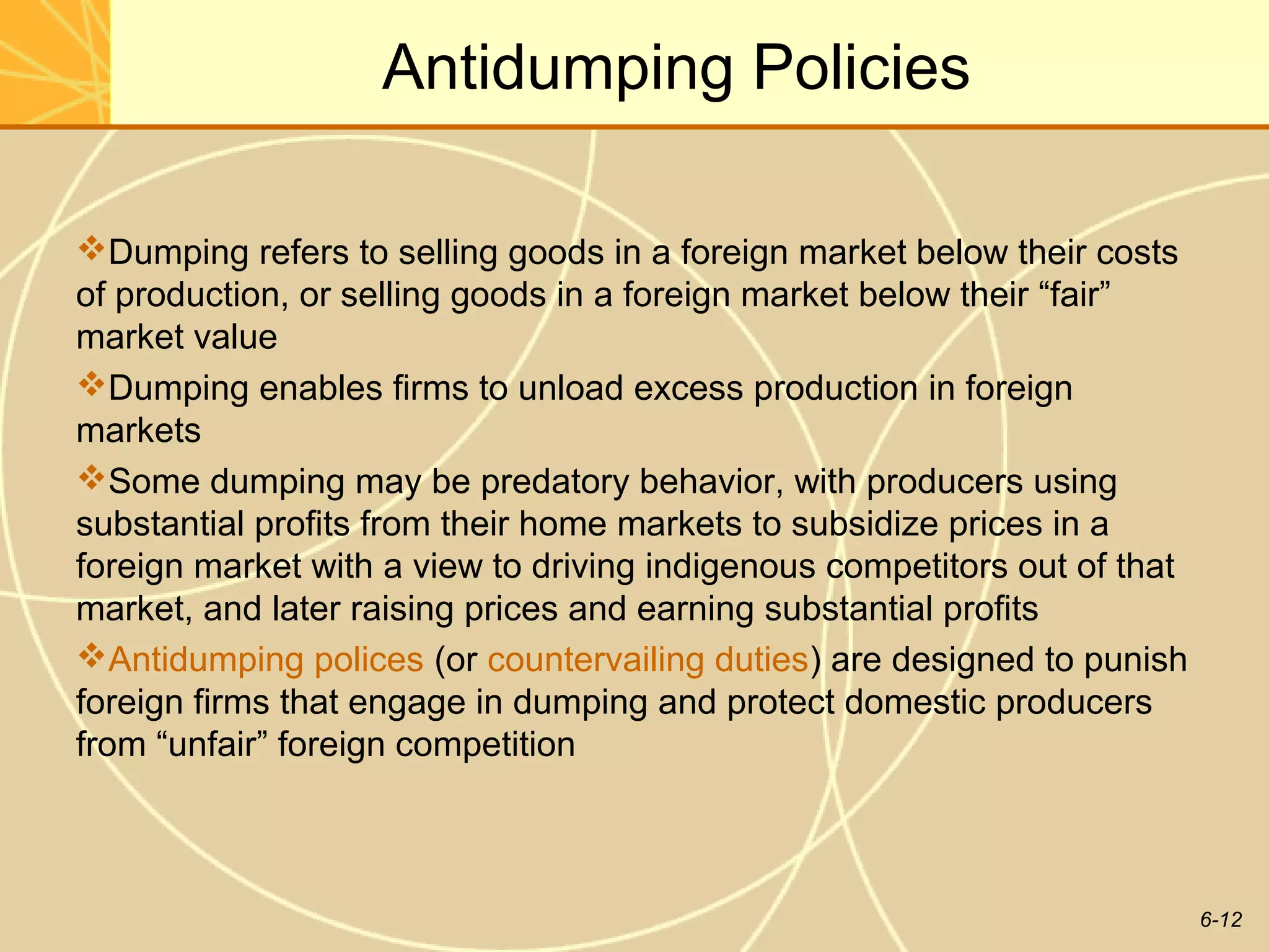 Antidumping Policies

Dumping refers to selling goods in a foreign market below their costs
of production, or selling goods in a foreign market below their “fair”
market value
Dumping enables firms to unload excess production in foreign
markets
Some dumping may be predatory behavior, with producers using
substantial profits from their home markets to subsidize prices in a
foreign market with a view to driving indigenous competitors out of that
market, and later raising prices and earning substantial profits
Antidumping polices (or countervailing duties) are designed to punish
foreign firms that engage in dumping and protect domestic producers
from “unfair” foreign competition



                                                                           6-12
 