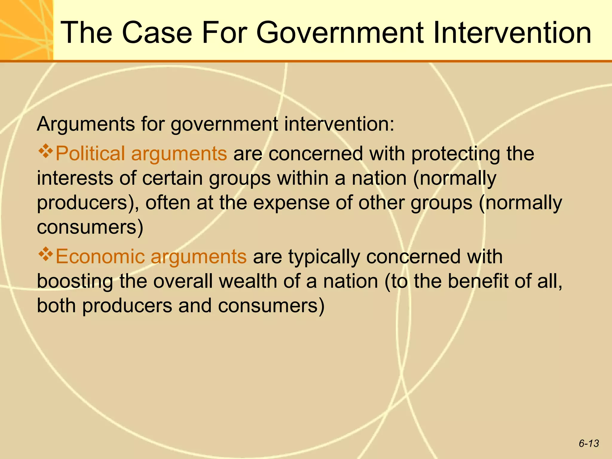 The Case For Government Intervention

Arguments for government intervention:
Political arguments are concerned with protecting the
interests of certain groups within a nation (normally
producers), often at the expense of other groups (normally
consumers)
Economic arguments are typically concerned with
boosting the overall wealth of a nation (to the benefit of all,
both producers and consumers)




                                                                  6-13
 