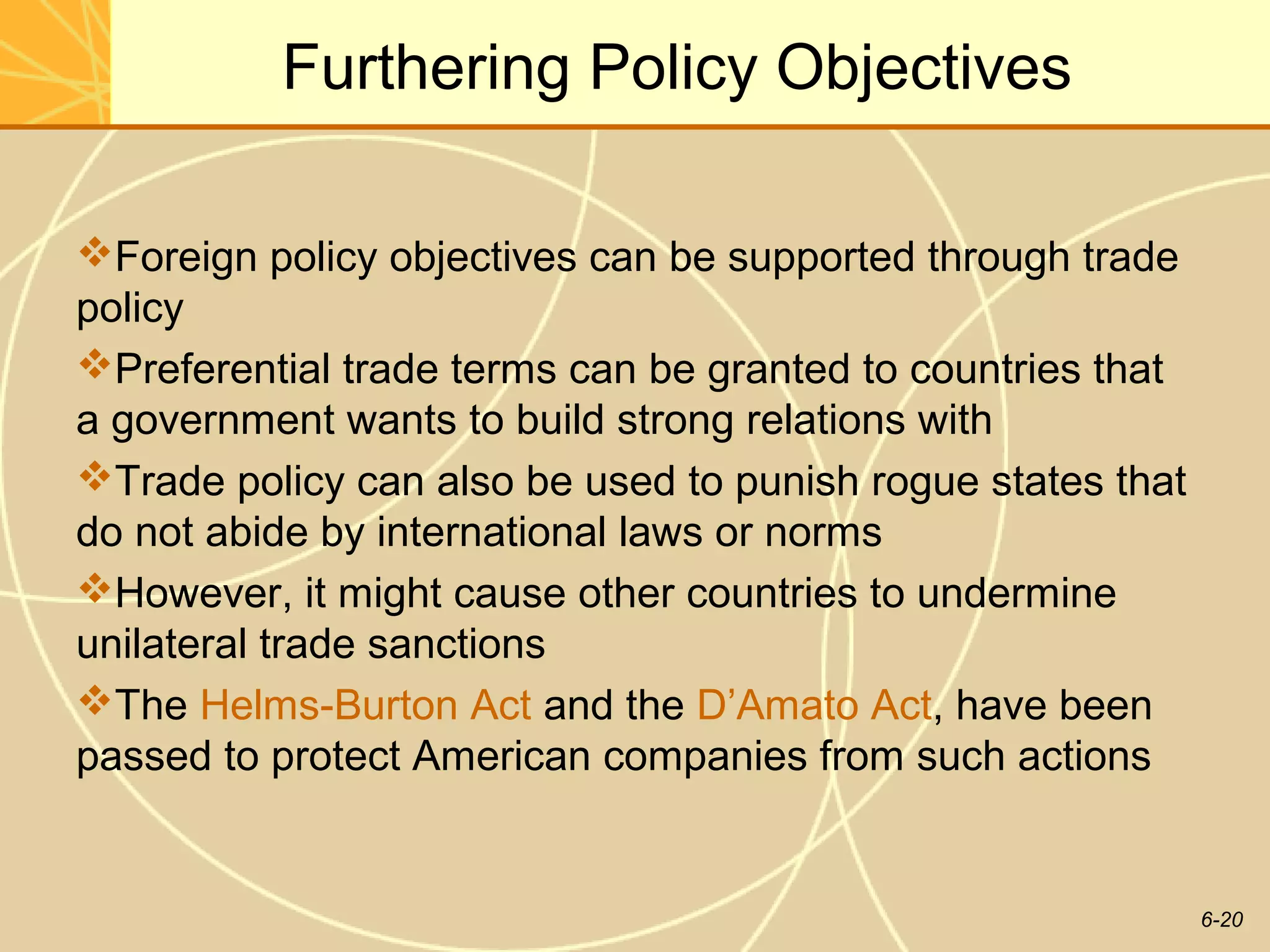 Furthering Policy Objectives

Foreign policy objectives can be supported through trade
policy
Preferential trade terms can be granted to countries that
a government wants to build strong relations with
Trade policy can also be used to punish rogue states that
do not abide by international laws or norms
However, it might cause other countries to undermine
unilateral trade sanctions
The Helms-Burton Act and the D’Amato Act, have been
passed to protect American companies from such actions


                                                             6-20
 